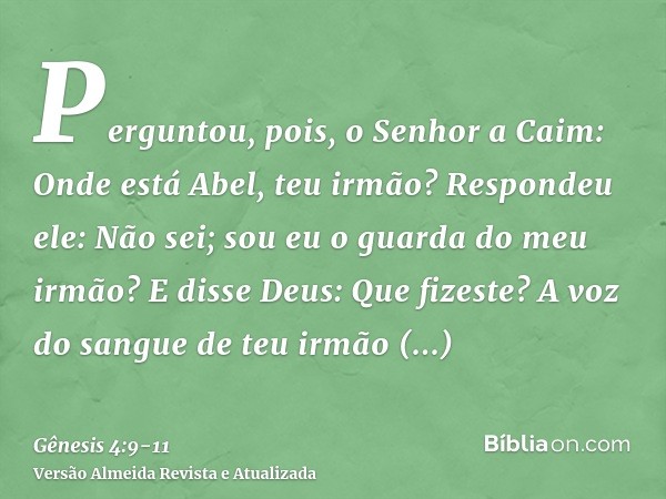 Perguntou, pois, o Senhor a Caim: Onde está Abel, teu irmão? Respondeu ele: Não sei; sou eu o guarda do meu irmão?E disse Deus: Que fizeste? A voz do sangue de 