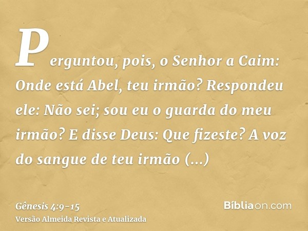 Perguntou, pois, o Senhor a Caim: Onde está Abel, teu irmão? Respondeu ele: Não sei; sou eu o guarda do meu irmão?E disse Deus: Que fizeste? A voz do sangue de 