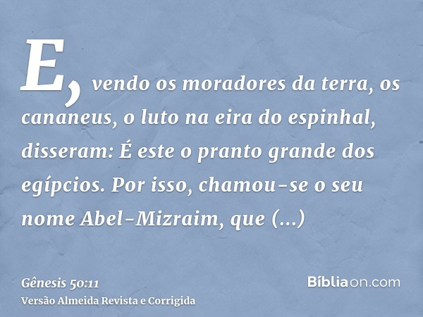 E, vendo os moradores da terra, os cananeus, o luto na eira do espinhal, disseram: É este o pranto grande dos egípcios. Por isso, chamou-se o seu nome Abel-Mizr