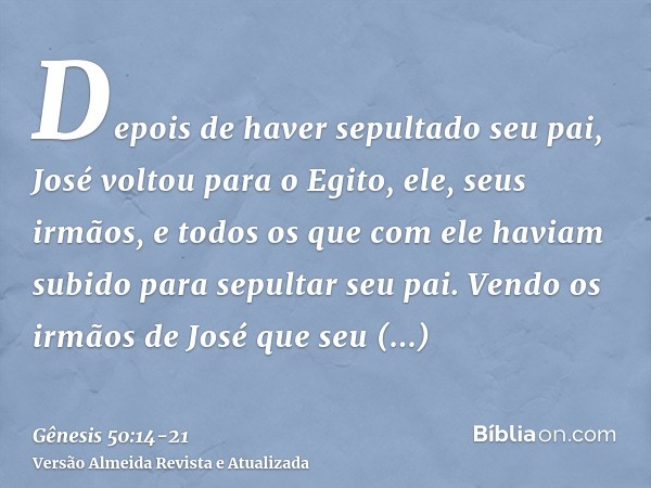 Depois de haver sepultado seu pai, José voltou para o Egito, ele, seus irmãos, e todos os que com ele haviam subido para sepultar seu pai.Vendo os irmãos de Jos