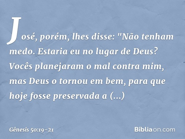 José, porém, lhes disse: "Não tenham medo. Estaria eu no lugar de Deus? Vocês planejaram o mal contra mim, mas Deus o tor­nou em bem, para que hoje fosse preser