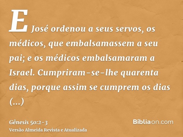 E José ordenou a seus servos, os médicos, que embalsamassem a seu pai; e os médicos embalsamaram a Israel.Cumpriram-se-lhe quarenta dias, porque assim se cumpre