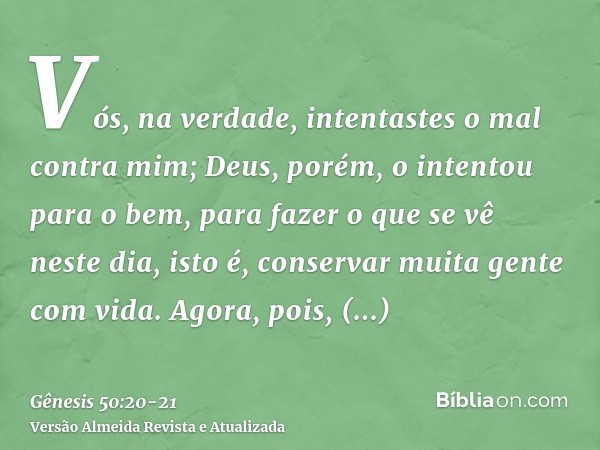 Vós, na verdade, intentastes o mal contra mim; Deus, porém, o intentou para o bem, para fazer o que se vê neste dia, isto é, conservar muita gente com vida.Agor