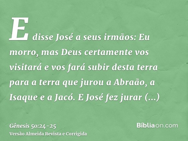 E disse José a seus irmãos: Eu morro, mas Deus certamente vos visitará e vos fará subir desta terra para a terra que jurou a Abraão, a Isaque e a Jacó.E José fe