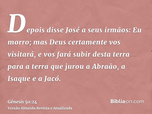 Depois disse José a seus irmãos: Eu morro; mas Deus certamente vos visitará, e vos fará subir desta terra para a terra que jurou a Abraão, a Isaque e a Jacó.