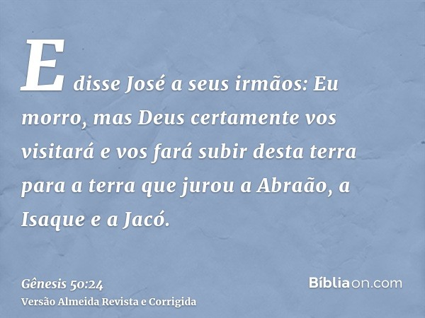 E disse José a seus irmãos: Eu morro, mas Deus certamente vos visitará e vos fará subir desta terra para a terra que jurou a Abraão, a Isaque e a Jacó.
