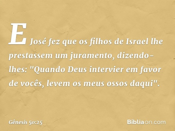 E José fez que os filhos de Israel lhe prestassem um juramento, dizen­do-lhes: "Quando Deus intervier em favor de vocês, levem os meus ossos da­qui". -- Gênesis