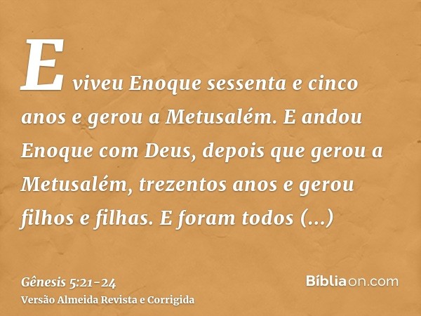 E viveu Enoque sessenta e cinco anos e gerou a Metusalém.E andou Enoque com Deus, depois que gerou a Metusalém, trezentos anos e gerou filhos e filhas.E foram t