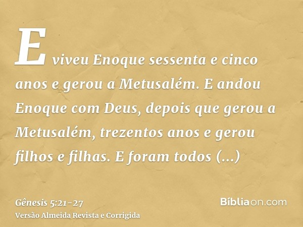 E viveu Enoque sessenta e cinco anos e gerou a Metusalém.E andou Enoque com Deus, depois que gerou a Metusalém, trezentos anos e gerou filhos e filhas.E foram t