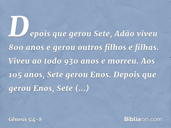 Depois que gerou Sete, Adão viveu 800 anos e gerou outros filhos e filhas. Viveu ao todo 930 anos e mor­reu. Aos 105 anos, Sete gerou Enos. Depois que gerou Eno