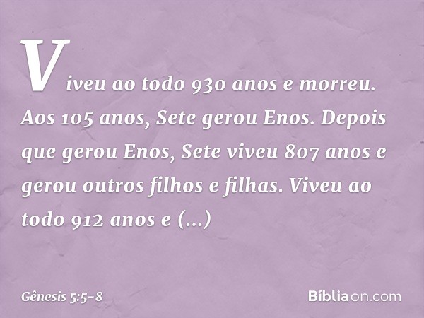 Viveu ao todo 930 anos e mor­reu. Aos 105 anos, Sete gerou Enos. Depois que gerou Enos, Sete viveu 807 anos e gerou outros filhos e filhas. Viveu ao todo 912 an