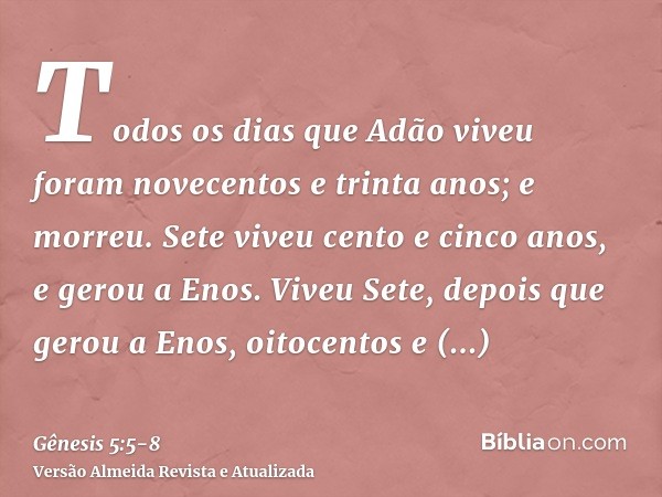 Todos os dias que Adão viveu foram novecentos e trinta anos; e morreu.Sete viveu cento e cinco anos, e gerou a Enos.Viveu Sete, depois que gerou a Enos, oitocen