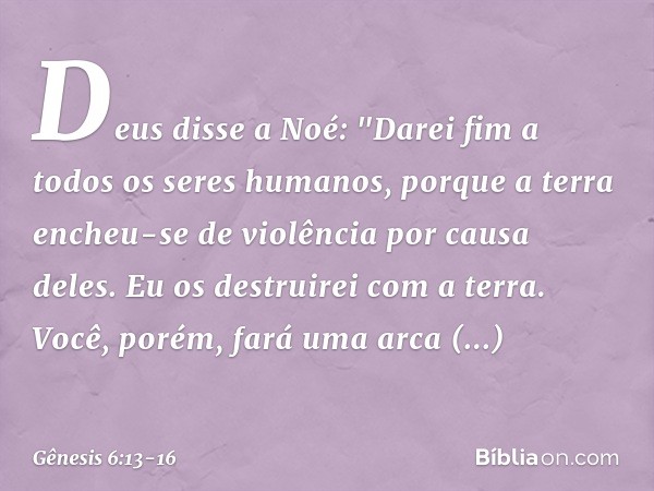 Deus disse a Noé: "Darei fim a todos os seres humanos, porque a terra encheu-se de violência por causa deles. Eu os destruirei com a terra. Você, porém, fará