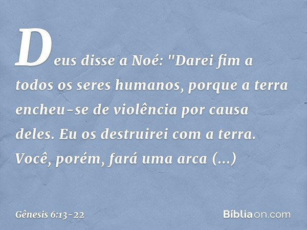 Deus disse a Noé: "Darei fim a todos os seres humanos, porque a terra encheu-se de violência por causa deles. Eu os destruirei com a terra. Você, porém, fará