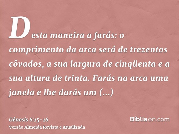 Desta maneira a farás: o comprimento da arca será de trezentos côvados, a sua largura de cinqüenta e a sua altura de trinta.Farás na arca uma janela e lhe darás