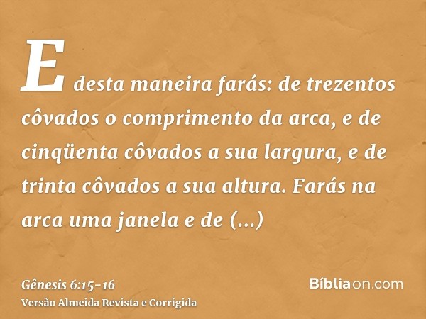 E desta maneira farás: de trezentos côvados o comprimento da arca, e de cinqüenta côvados a sua largura, e de trinta côvados a sua altura.Farás na arca uma jane