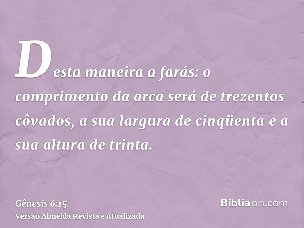 Desta maneira a farás: o comprimento da arca será de trezentos côvados, a sua largura de cinqüenta e a sua altura de trinta.