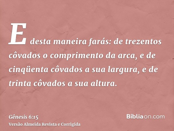 E desta maneira farás: de trezentos côvados o comprimento da arca, e de cinqüenta côvados a sua largura, e de trinta côvados a sua altura.