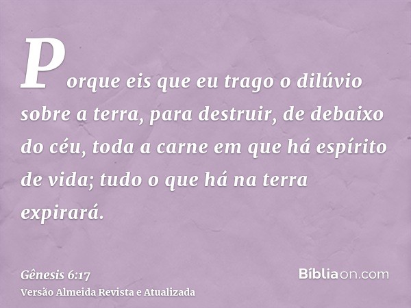 Porque eis que eu trago o dilúvio sobre a terra, para destruir, de debaixo do céu, toda a carne em que há espírito de vida; tudo o que há na terra expirará.