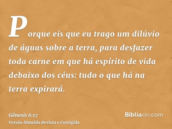 Porque eis que eu trago um dilúvio de águas sobre a terra, para desfazer toda carne em que há espírito de vida debaixo dos céus: tudo o que há na terra expirará
