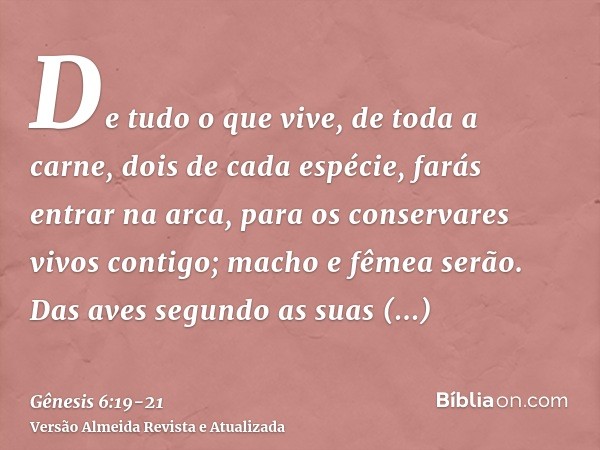 De tudo o que vive, de toda a carne, dois de cada espécie, farás entrar na arca, para os conservares vivos contigo; macho e fêmea serão.Das aves segundo as suas