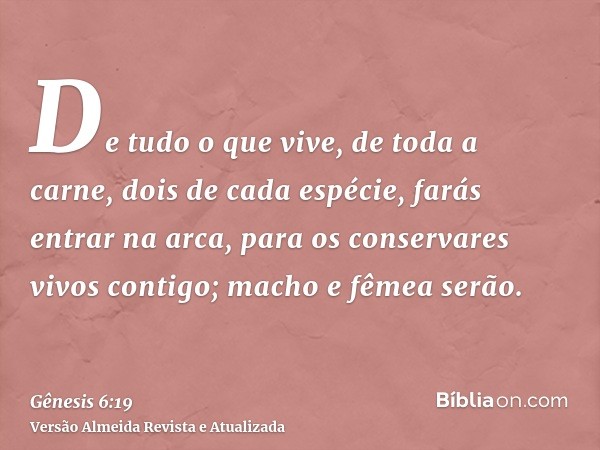 De tudo o que vive, de toda a carne, dois de cada espécie, farás entrar na arca, para os conservares vivos contigo; macho e fêmea serão.