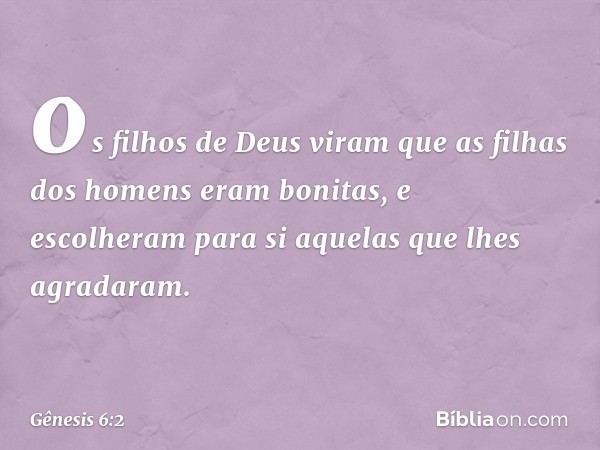 os fi­lhos de Deus viram que as filhas dos homens eram bonitas, e escolheram para si aquelas que lhes agradaram. -- Gênesis 6:2