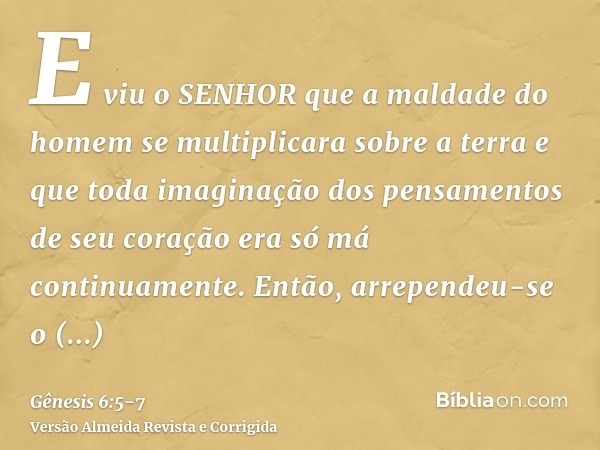 E viu o SENHOR que a maldade do homem se multiplicara sobre a terra e que toda imaginação dos pensamentos de seu coração era só má continuamente.Então, arrepend