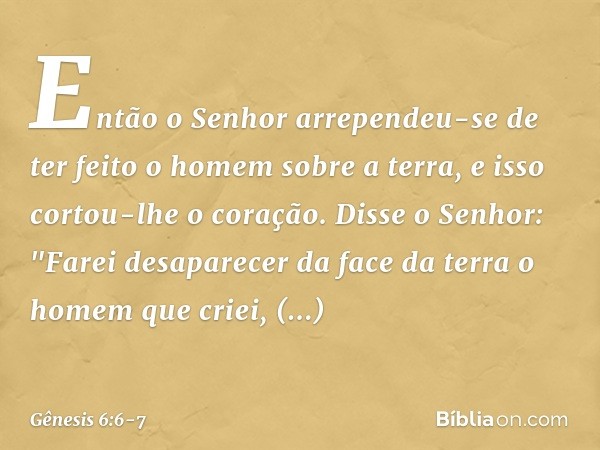 Então o ­Senhor arrependeu-se de ter feito o homem sobre a ter­ra, e isso cortou-lhe o coração. Dis­se o Se­nhor: "Farei desaparecer da face da terra o homem qu