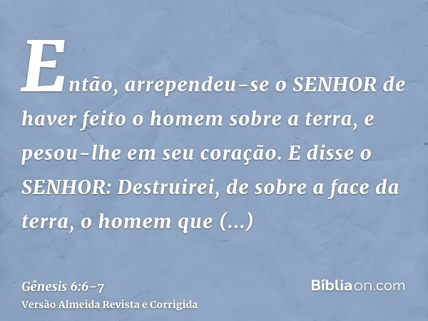 Então, arrependeu-se o SENHOR de haver feito o homem sobre a terra, e pesou-lhe em seu coração.E disse o SENHOR: Destruirei, de sobre a face da terra, o homem q