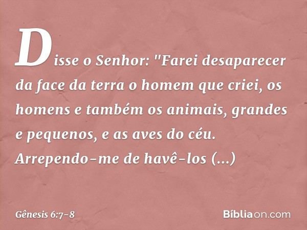 Dis­se o Se­nhor: "Farei desaparecer da face da terra o homem que criei, os homens e também os ani­mais, grandes e pequenos, e as aves do céu. Arrependo-me de h