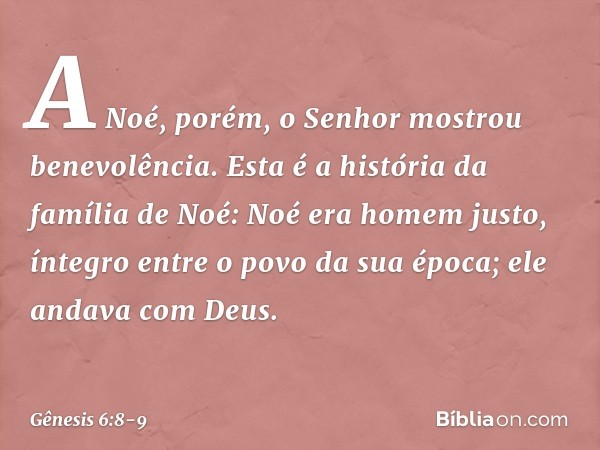 A Noé, porém, o Senhor mostrou bene­volência. Esta é a história da família de Noé:
Noé era homem justo, íntegro entre o po­vo da sua época; ele andava com Deus.