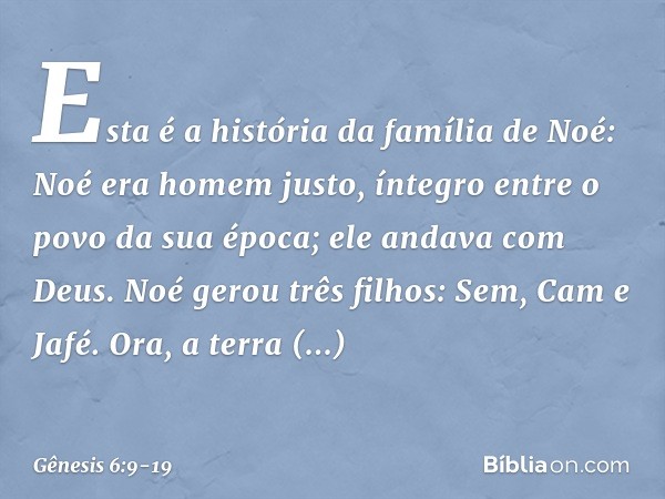Esta é a história da família de Noé:
Noé era homem justo, íntegro entre o povo da sua época; ele andava com Deus. Noé gerou três filhos: Sem, Cam e Jafé. Ora,