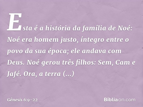 Esta é a história da família de Noé:
Noé era homem justo, íntegro entre o po­vo da sua época; ele andava com Deus. Noé gerou três filhos: Sem, Cam e Jafé. Ora, 