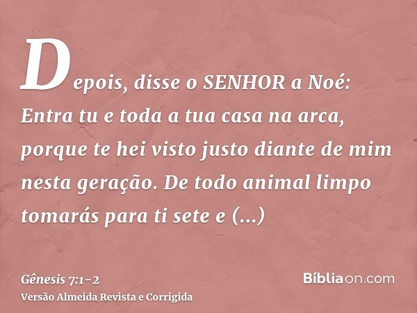 Depois, disse o SENHOR a Noé: Entra tu e toda a tua casa na arca, porque te hei visto justo diante de mim nesta geração.De todo animal limpo tomarás para ti set