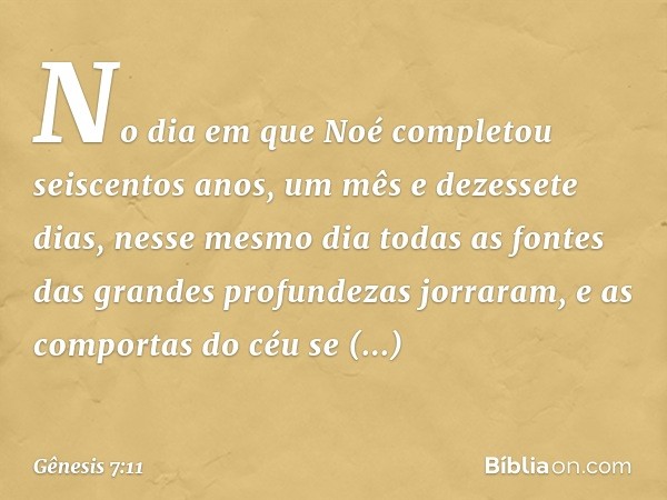 No dia em que Noé completou seiscen­tos anos, um mês e dezessete dias, nesse mesmo dia todas as fontes das grandes profundezas jor­raram, e as compor­tas do céu