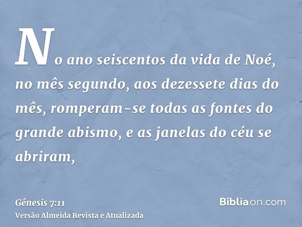 No ano seiscentos da vida de Noé, no mês segundo, aos dezessete dias do mês, romperam-se todas as fontes do grande abismo, e as janelas do céu se abriram,