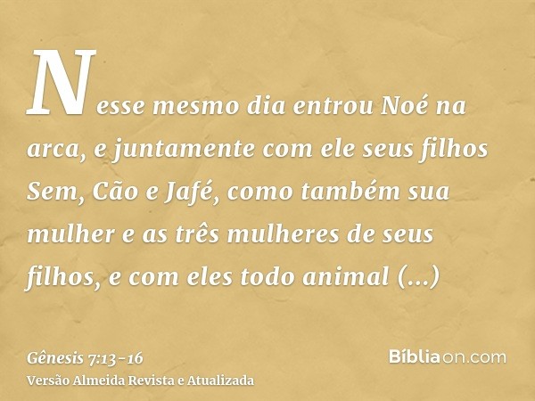 Nesse mesmo dia entrou Noé na arca, e juntamente com ele seus filhos Sem, Cão e Jafé, como também sua mulher e as três mulheres de seus filhos,e com eles todo a