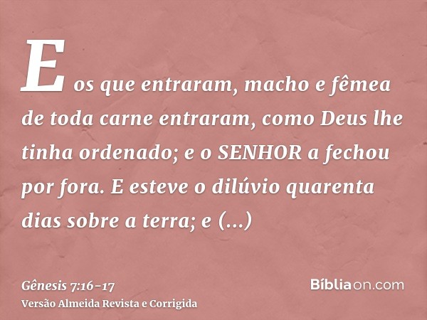 E os que entraram, macho e fêmea de toda carne entraram, como Deus lhe tinha ordenado; e o SENHOR a fechou por fora.E esteve o dilúvio quarenta dias sobre a ter