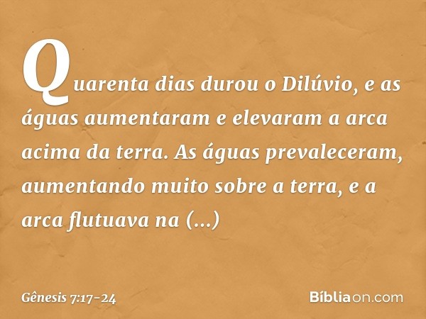 Quarenta dias durou o Dilúvio, e as águas aumentaram e elevaram a arca acima da terra. As águas prevaleceram, aumen­tando muito sobre a terra, e a arca flutuava