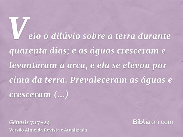 Veio o dilúvio sobre a terra durante quarenta dias; e as águas cresceram e levantaram a arca, e ela se elevou por cima da terra.Prevaleceram as águas e crescera