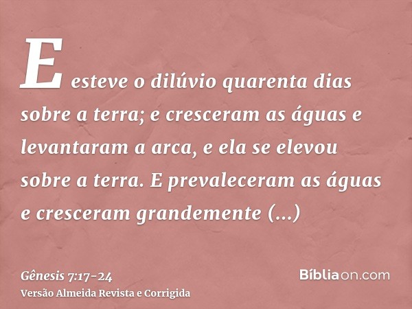 E esteve o dilúvio quarenta dias sobre a terra; e cresceram as águas e levantaram a arca, e ela se elevou sobre a terra.E prevaleceram as águas e cresceram gran