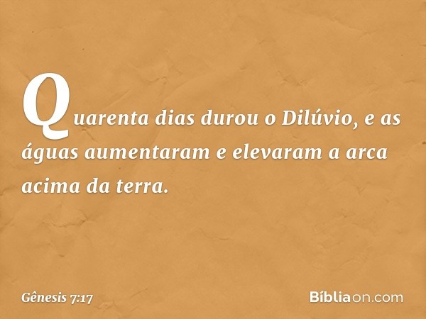 Quarenta dias durou o Dilúvio, e as águas aumentaram e elevaram a arca acima da terra. -- Gênesis 7:17