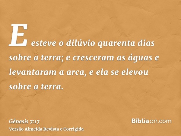 E esteve o dilúvio quarenta dias sobre a terra; e cresceram as águas e levantaram a arca, e ela se elevou sobre a terra.