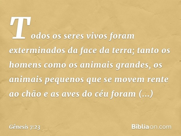 Todos os seres vivos foram exterminados da face da terra; tanto os homens como os animais grandes, os animais pequenos que se movem rente ao chão e as aves do c