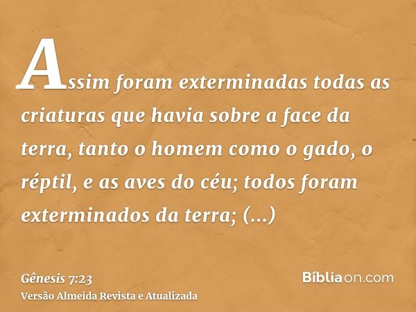 Assim foram exterminadas todas as criaturas que havia sobre a face da terra, tanto o homem como o gado, o réptil, e as aves do céu; todos foram exterminados da