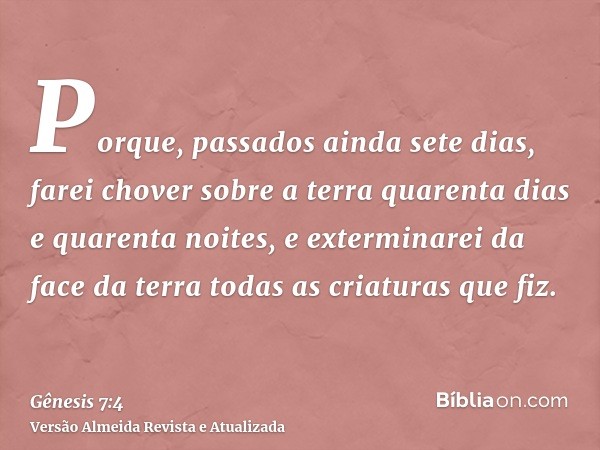 Porque, passados ainda sete dias, farei chover sobre a terra quarenta dias e quarenta noites, e exterminarei da face da terra todas as criaturas que fiz.