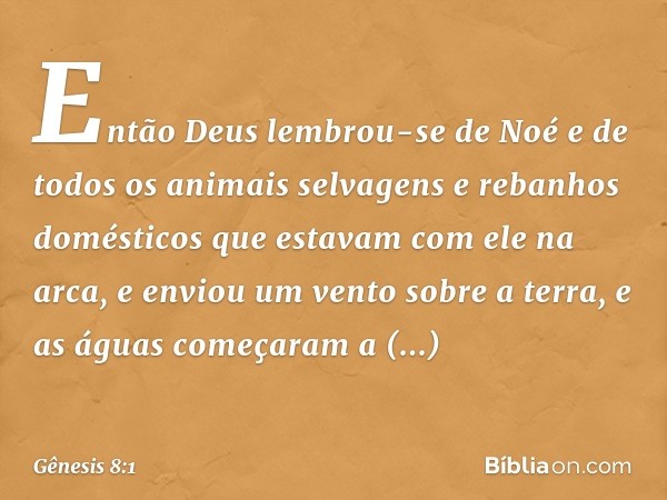 Então Deus lembrou-se de Noé e de todos os animais selvagens e rebanhos domésticos que estavam com ele na arca, e enviou um vento sobre a terra, e as águas come