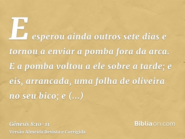 E esperou ainda outros sete dias e tornou a enviar a pomba fora da arca.E a pomba voltou a ele sobre a tarde; e eis, arrancada, uma folha de oliveira no seu bic