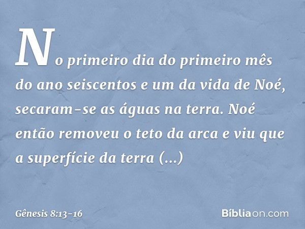 No primeiro dia do primeiro mês do ano seiscentos e um da vida de Noé, secaram-se as águas na terra. Noé então removeu o teto da arca e viu que a super­fície da